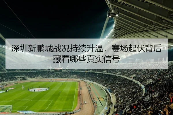 深圳新鹏城战况持续升温，赛场起伏背后藏着哪些真实信号