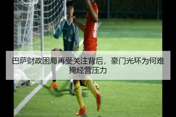 巴萨财政困局再受关注背后，豪门光环为何难掩经营压力