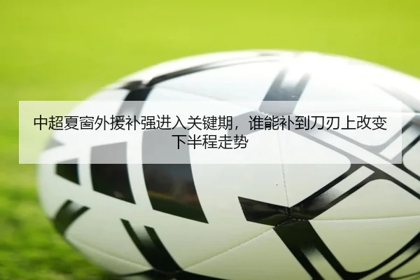 中超夏窗外援补强进入关键期，谁能补到刀刃上改变下半程走势